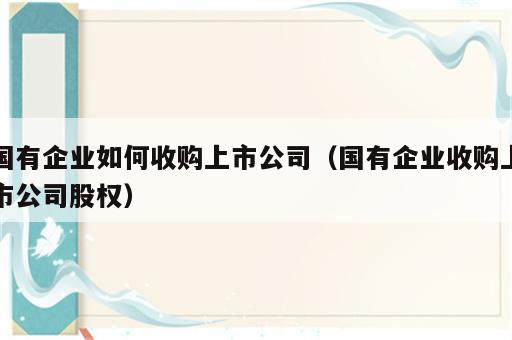 国有企业如何收购上市公司（国有企业收购上市公司股权）