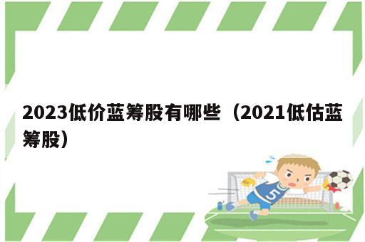 2023低价蓝筹股有哪些（2021低估蓝筹股）