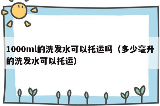 1000ml的洗发水可以托运吗（多少毫升的洗发水可以托运）