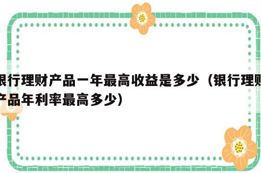 银行理财产品一年最高收益是多少（银行理财产品年利率最高多少）