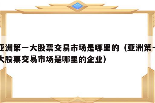 亚洲第一大股票交易市场是哪里的（亚洲第一大股票交易市场是哪里的企业）
