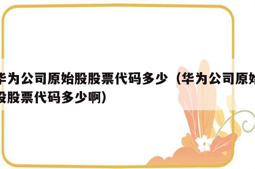 华为公司原始股股票代码多少（华为公司原始股股票代码多少啊）
