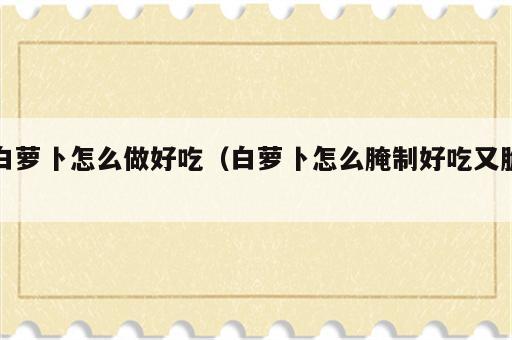 白萝卜怎么做好吃（白萝卜怎么腌制好吃又脆）