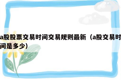 a股股票交易时间交易规则最新（a股交易时间是多少）