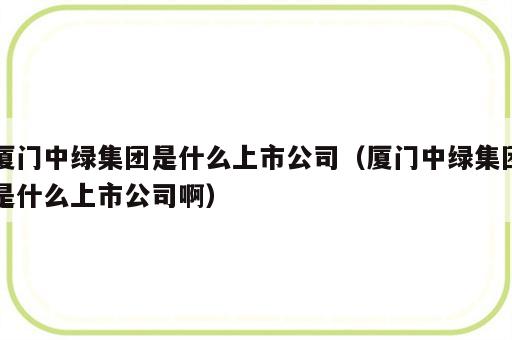 厦门中绿集团是什么上市公司（厦门中绿集团是什么上市公司啊）