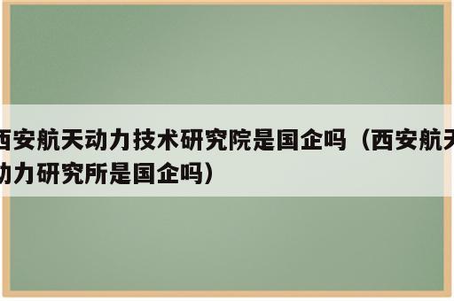 西安航天动力技术研究院是国企吗（西安航天动力研究所是国企吗）