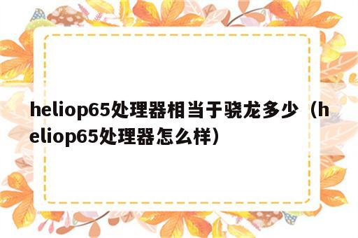 heliop65处理器相当于骁龙多少（heliop65处理器怎么样）