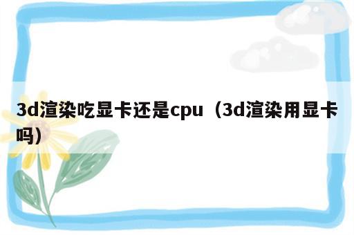 3d渲染吃显卡还是cpu（3d渲染用显卡吗）