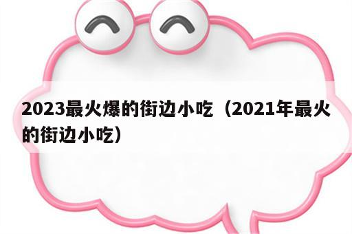 2023最火爆的街边小吃（2021年最火的街边小吃）