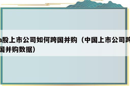 a股上市公司如何跨国并购（中国上市公司跨国并购数据）