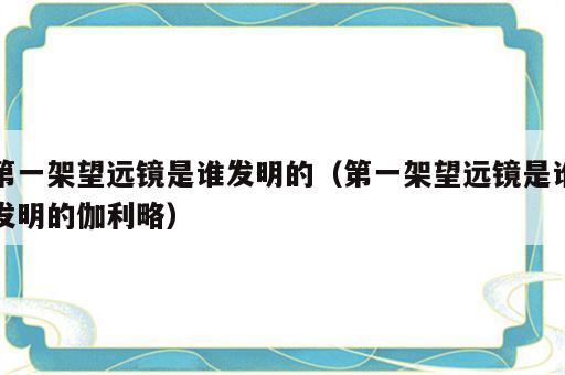 第一架望远镜是谁发明的（第一架望远镜是谁发明的伽利略）