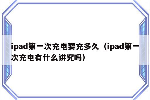 ipad第一次充电要充多久（ipad第一次充电有什么讲究吗）