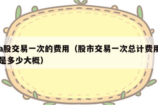 a股交易一次的费用（股市交易一次总计费用是多少大概）