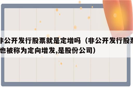 非公开发行股票就是定增吗（非公开发行股票,也被称为定向增发,是股份公司）