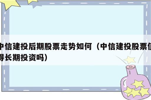 中信建投后期股票走势如何（中信建投股票值得长期投资吗）