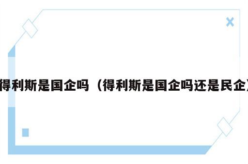 得利斯是国企吗（得利斯是国企吗还是民企）