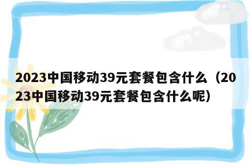 2023中国移动39元套餐包含什么（2023中国移动39元套餐包含什么呢）