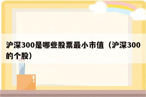 沪深300是哪些股票最小市值（沪深300的个股）