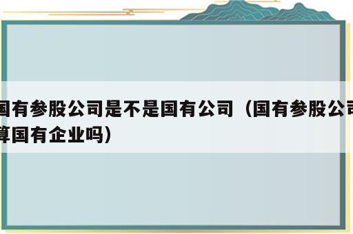 国有参股公司是不是国有公司（国有参股公司算国有企业吗）