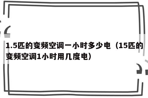 1.5匹的变频空调一小时多少电（15匹的变频空调1小时用几度电）
