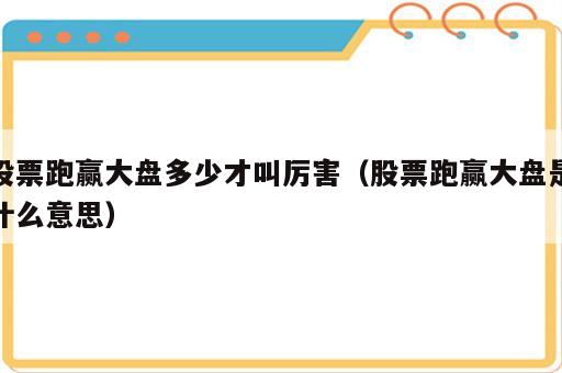 股票跑赢大盘多少才叫厉害（股票跑赢大盘是什么意思）