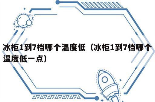 冰柜1到7档哪个温度低（冰柜1到7档哪个温度低一点）