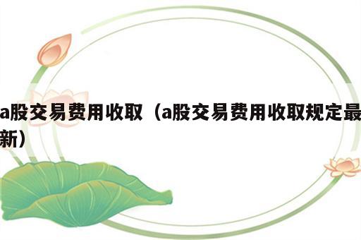 a股交易费用收取（a股交易费用收取规定最新）