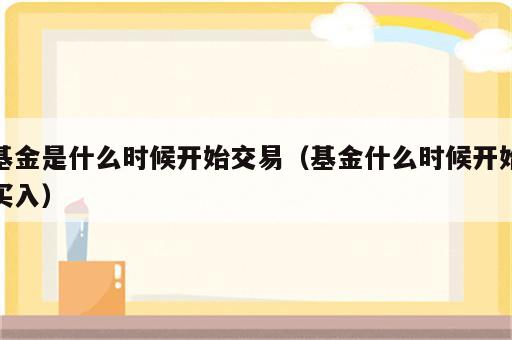 基金是什么时候开始交易（基金什么时候开始买入）