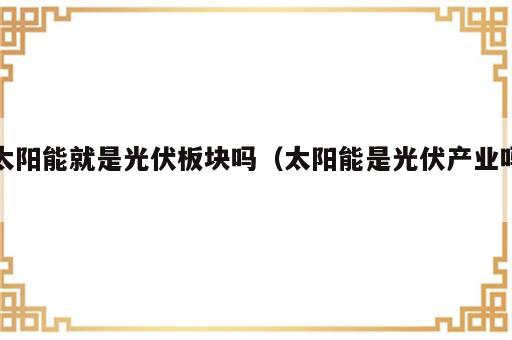 太阳能就是光伏板块吗（太阳能是光伏产业吗）