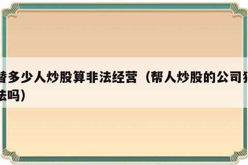 替多少人炒股算非法经营（帮人炒股的公司犯法吗）