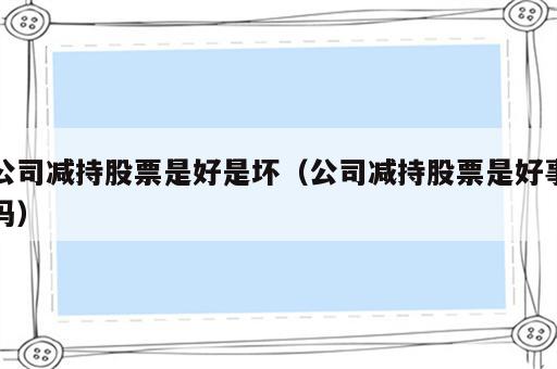 公司减持股票是好是坏（公司减持股票是好事吗）