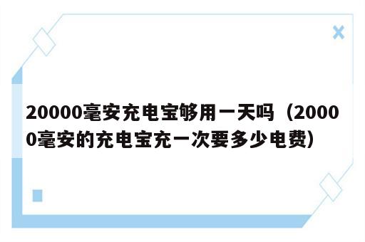 20000毫安充电宝够用一天吗（20000毫安的充电宝充一次要多少电费）