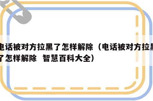 电话被对方拉黑了怎样解除（电话被对方拉黑了怎样解除  智慧百科大全）