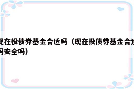 现在投债券基金合适吗（现在投债券基金合适吗安全吗）
