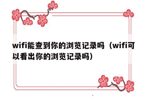 wifi能查到你的浏览记录吗（wifi可以看出你的浏览记录吗）