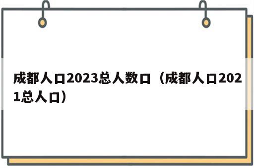 成都人口2023总人数口（成都人口2021总人口）