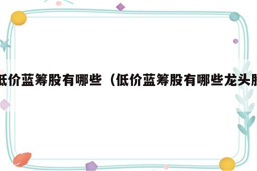 低价蓝筹股有哪些（低价蓝筹股有哪些龙头股）