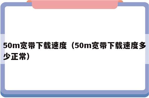 50m宽带下载速度（50m宽带下载速度多少正常）