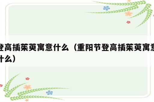 登高插茱萸寓意什么（重阳节登高插茱萸寓意什么）