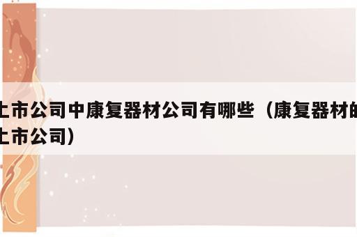 上市公司中康复器材公司有哪些（康复器材的上市公司）