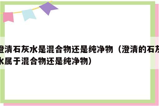 澄清石灰水是混合物还是纯净物（澄清的石灰水属于混合物还是纯净物）