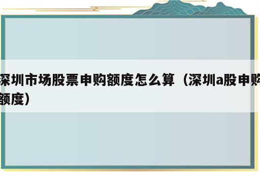 深圳市场股票申购额度怎么算（深圳a股申购额度）