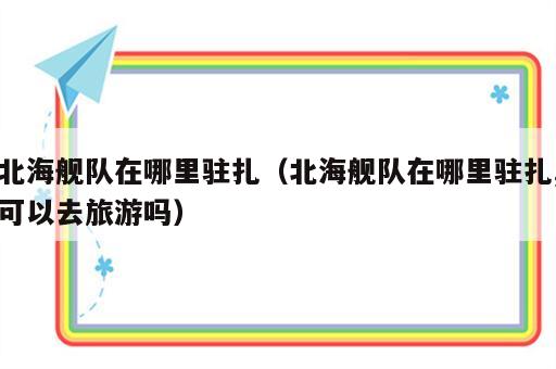 北海舰队在哪里驻扎（北海舰队在哪里驻扎,可以去旅游吗）