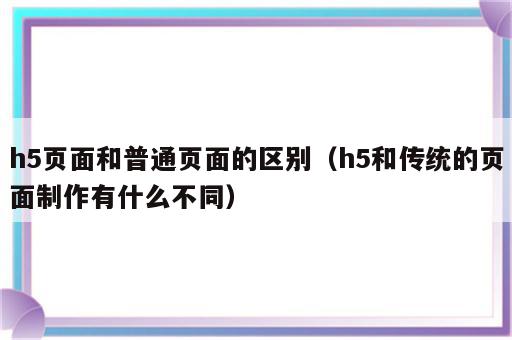 h5页面和普通页面的区别（h5和传统的页面制作有什么不同）