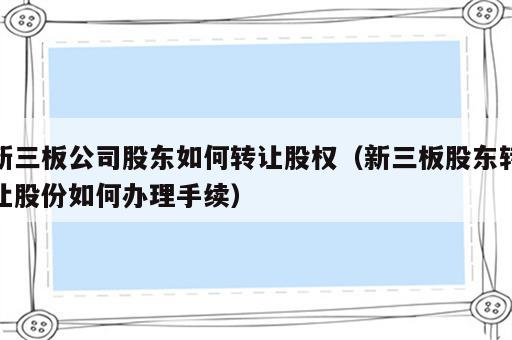 新三板公司股东如何转让股权（新三板股东转让股份如何办理手续）