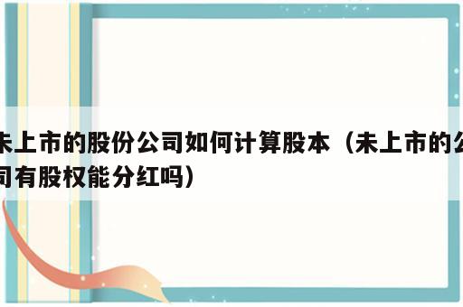 未上市的股份公司如何计算股本（未上市的公司有股权能分红吗）