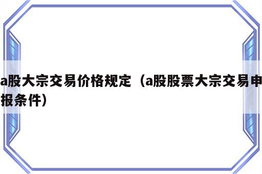 a股大宗交易价格规定（a股股票大宗交易申报条件）