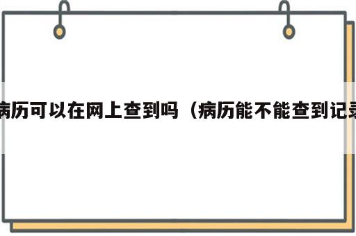 病历可以在网上查到吗（病历能不能查到记录）