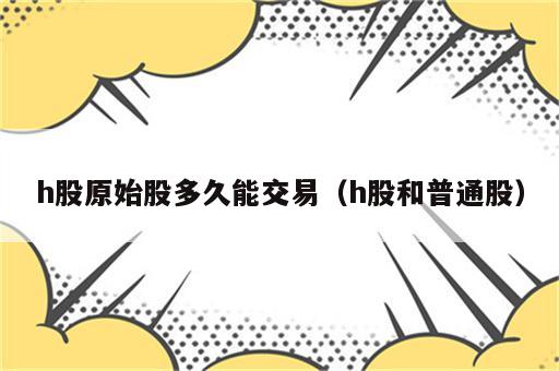h股原始股多久能交易（h股和普通股）
