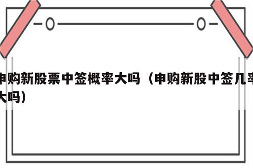 申购新股票中签概率大吗（申购新股中签几率大吗）